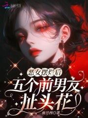 恶女摆烂后,五个前男友扯头花 恶女摆烂后,五个前男友扯头花
